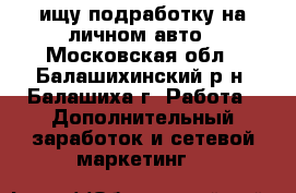ищу подработку на личном авто - Московская обл., Балашихинский р-н, Балашиха г. Работа » Дополнительный заработок и сетевой маркетинг   